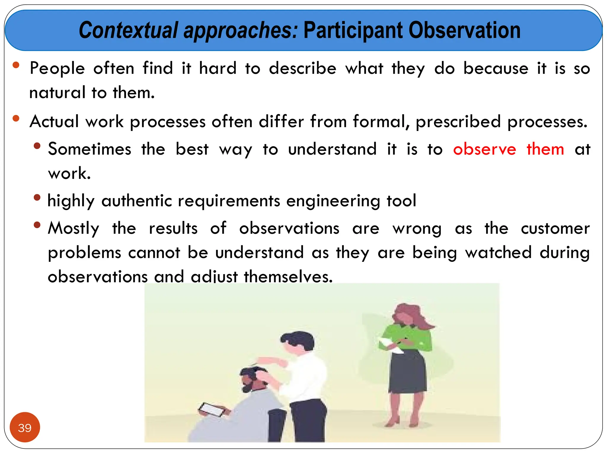 Contextual approaches: Participant Observation
 People often find it hard to describe what they do because it is so
natural to them.
 Actual work processes often differ from formal, prescribed processes.
 Sometimes the best way to understand it is to observe them at
work.
 highly authentic requirements engineering tool
 Mostly the results of observations are wrong as the customer
problems cannot be understand as they are being watched during
observations and adjust themselves.
39
 