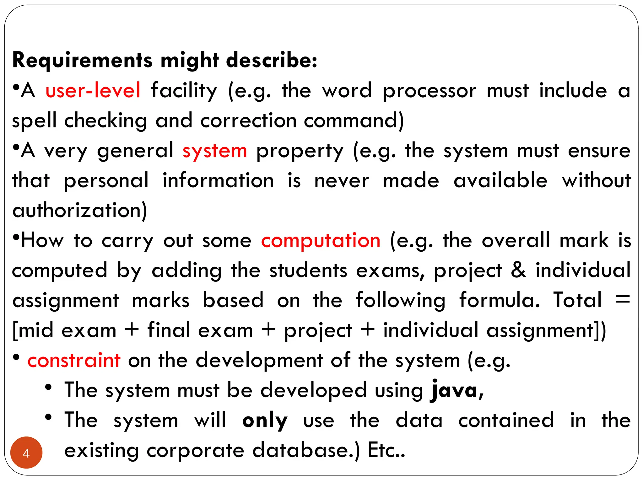 4
Requirements might describe:
•A user-level facility (e.g. the word processor must include a
spell checking and correction command)
•A very general system property (e.g. the system must ensure
that personal information is never made available without
authorization)
•How to carry out some computation (e.g. the overall mark is
computed by adding the students exams, project & individual
assignment marks based on the following formula. Total =
[mid exam + final exam + project + individual assignment])
• constraint on the development of the system (e.g.
• The system must be developed using java,
• The system will only use the data contained in the
existing corporate database.) Etc..
 