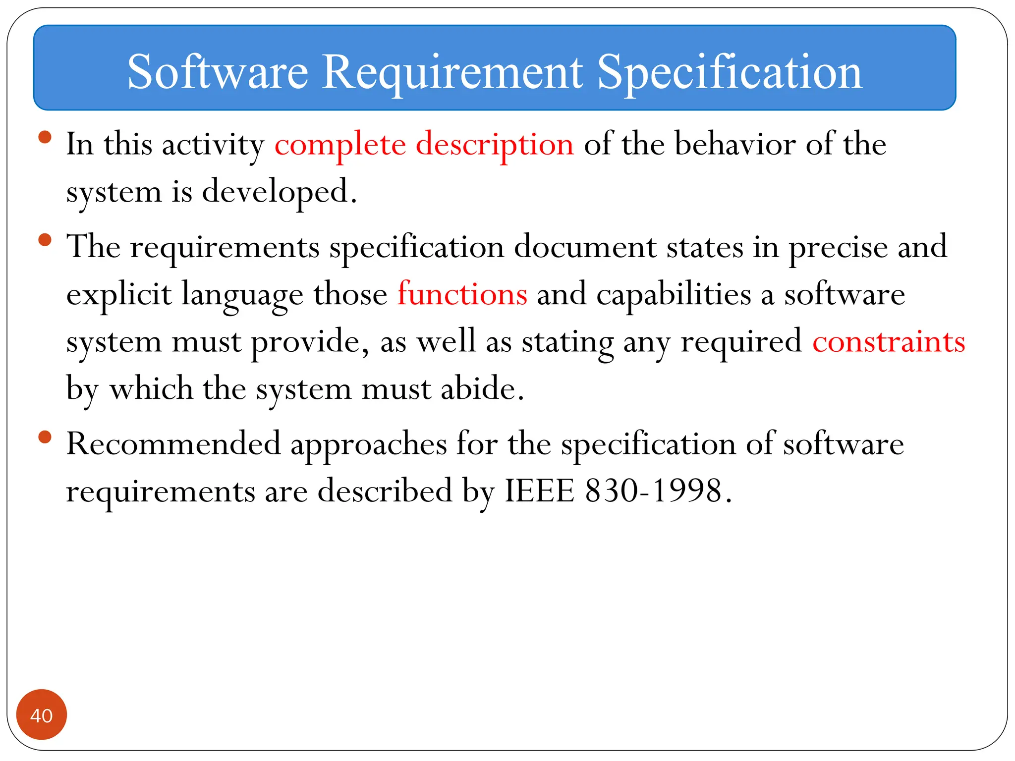 40
 In this activity complete description of the behavior of the
system is developed.
 The requirements specification document states in precise and
explicit language those functions and capabilities a software
system must provide, as well as stating any required constraints
by which the system must abide.
 Recommended approaches for the specification of software
requirements are described by IEEE 830-1998.
Software Requirement Specification
 