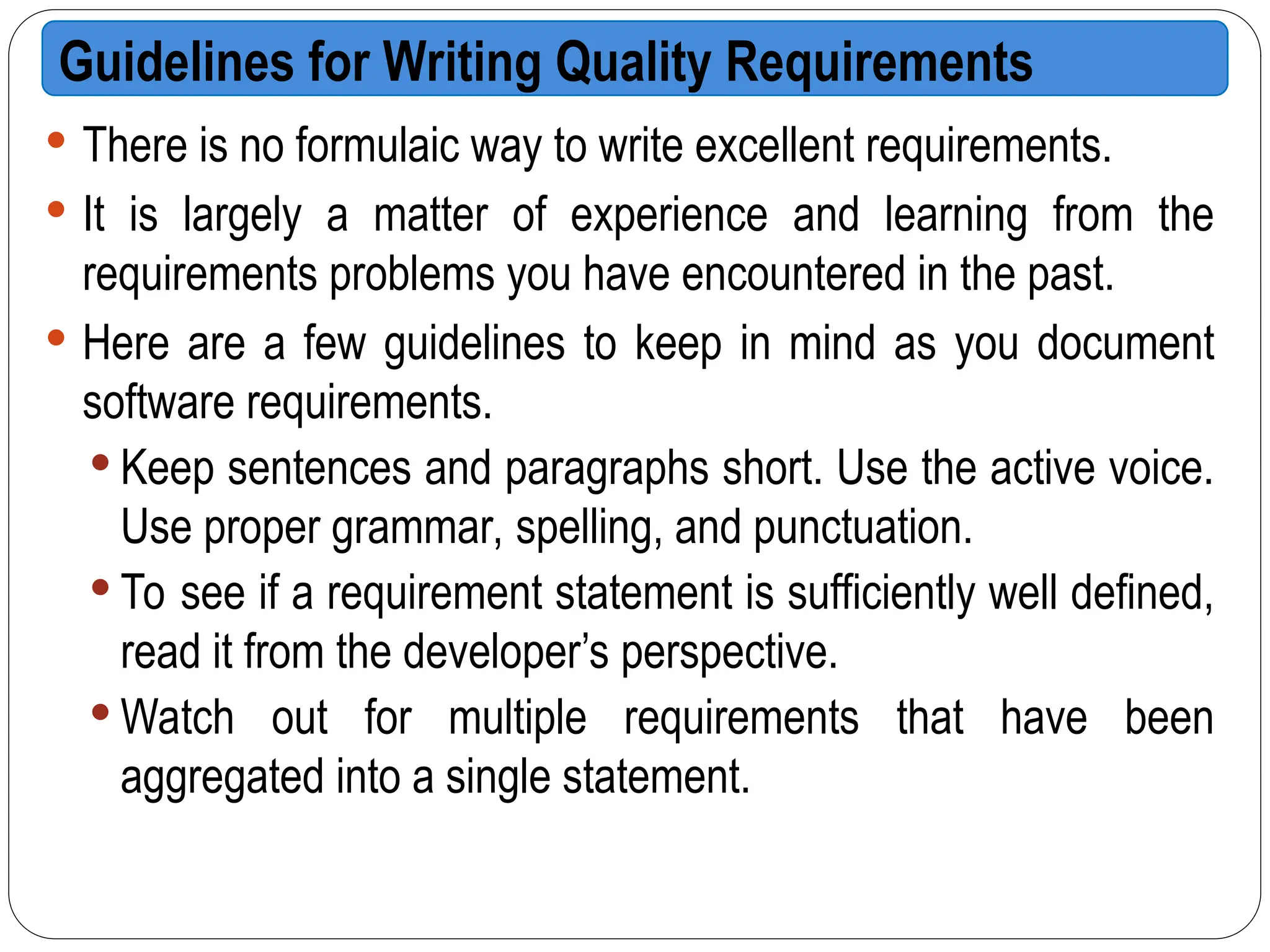  There is no formulaic way to write excellent requirements.
 It is largely a matter of experience and learning from the
requirements problems you have encountered in the past.
 Here are a few guidelines to keep in mind as you document
software requirements.
 Keep sentences and paragraphs short. Use the active voice.
Use proper grammar, spelling, and punctuation.
 To see if a requirement statement is sufficiently well defined,
read it from the developer’s perspective.
 Watch out for multiple requirements that have been
aggregated into a single statement.
Guidelines for Writing Quality Requirements
 