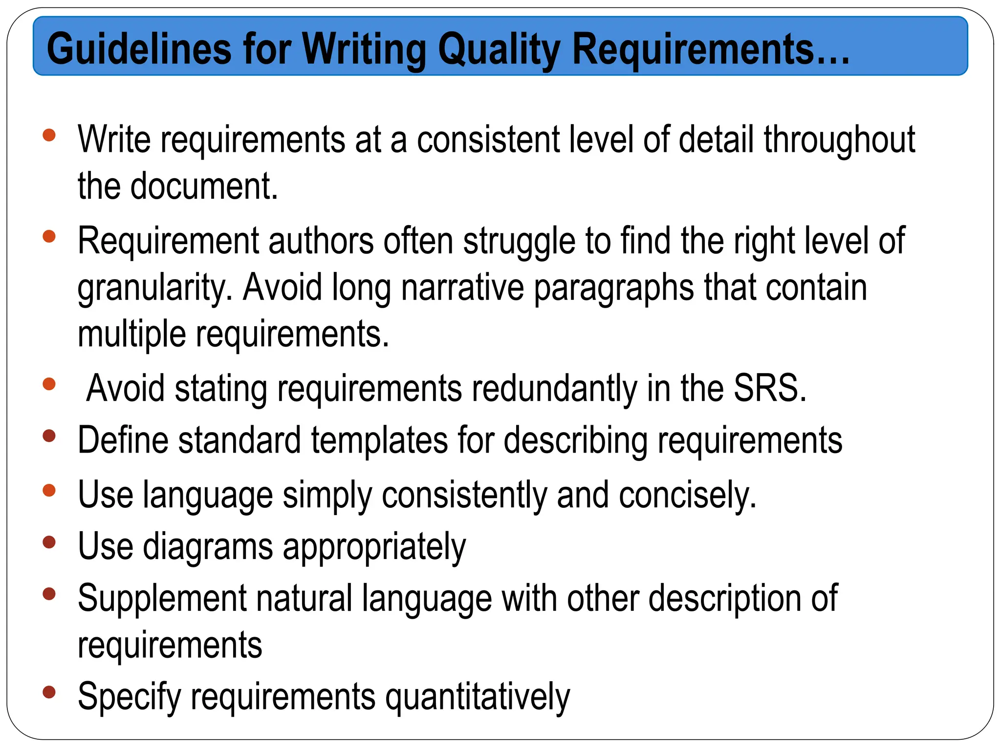  Write requirements at a consistent level of detail throughout
the document.
 Requirement authors often struggle to find the right level of
granularity. Avoid long narrative paragraphs that contain
multiple requirements.
 Avoid stating requirements redundantly in the SRS.
 Define standard templates for describing requirements
 Use language simply consistently and concisely.
 Use diagrams appropriately
 Supplement natural language with other description of
requirements
 Specify requirements quantitatively
Guidelines for Writing Quality Requirements…
 