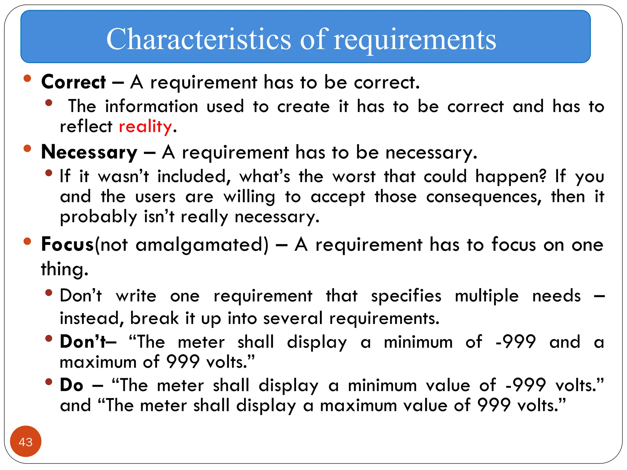 43
 Correct – A requirement has to be correct.
 The information used to create it has to be correct and has to
reflect reality.
 Necessary – A requirement has to be necessary.
 If it wasn’t included, what’s the worst that could happen? If you
and the users are willing to accept those consequences, then it
probably isn’t really necessary.
 Focus(not amalgamated) – A requirement has to focus on one
thing.
 Don’t write one requirement that specifies multiple needs –
instead, break it up into several requirements.
 Don’t– “The meter shall display a minimum of -999 and a
maximum of 999 volts.”
 Do – “The meter shall display a minimum value of -999 volts.”
and “The meter shall display a maximum value of 999 volts.”
Characteristics of requirements
 