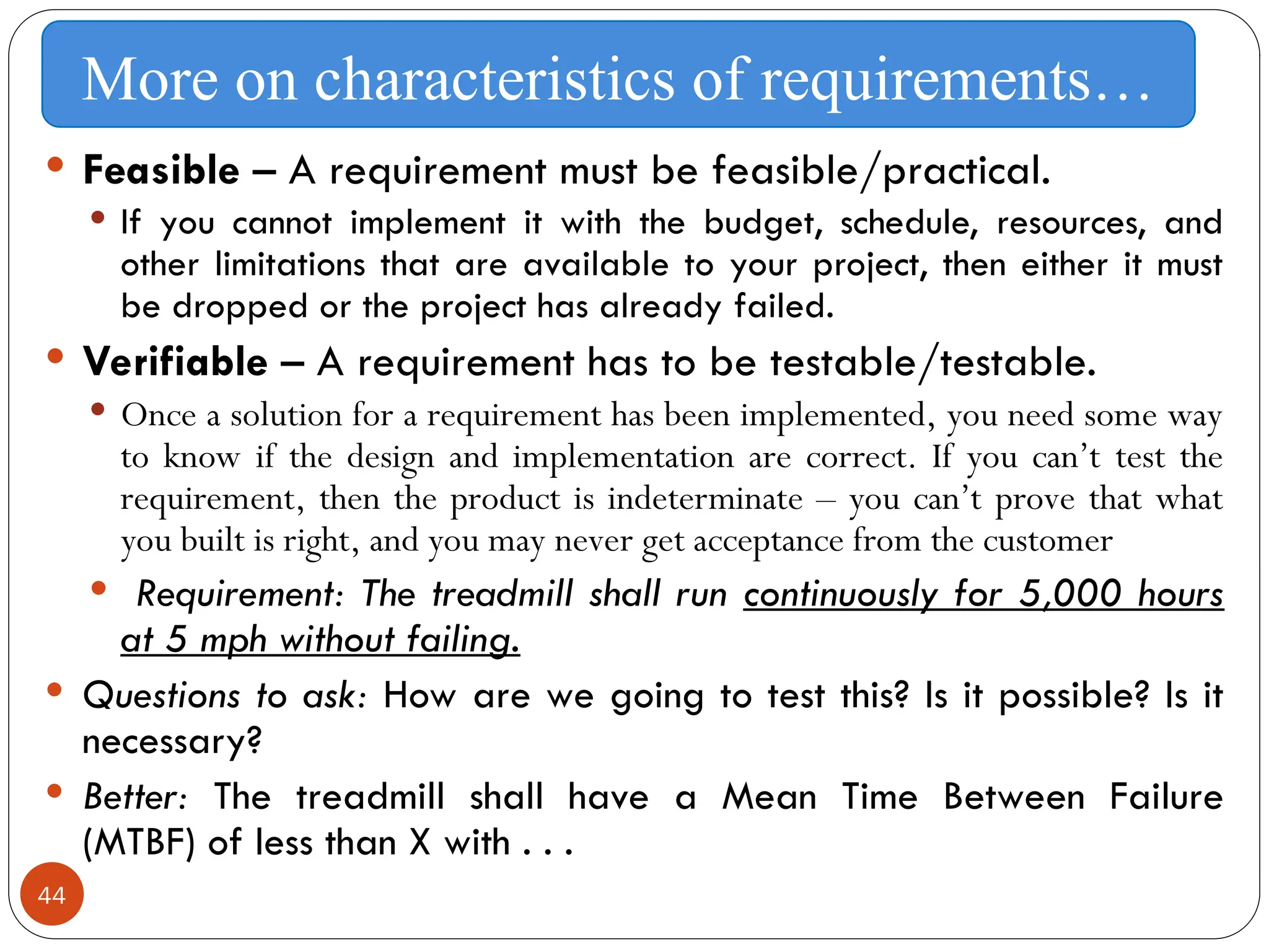44
 Feasible – A requirement must be feasible/practical.
 If you cannot implement it with the budget, schedule, resources, and
other limitations that are available to your project, then either it must
be dropped or the project has already failed.
 Verifiable – A requirement has to be testable/testable.
 Once a solution for a requirement has been implemented, you need some way
to know if the design and implementation are correct. If you can’t test the
requirement, then the product is indeterminate – you can’t prove that what
you built is right, and you may never get acceptance from the customer
 Requirement: The treadmill shall run continuously for 5,000 hours
at 5 mph without failing.
 Questions to ask: How are we going to test this? Is it possible? Is it
necessary?
 Better: The treadmill shall have a Mean Time Between Failure
(MTBF) of less than X with . . .
More on characteristics of requirements…
 