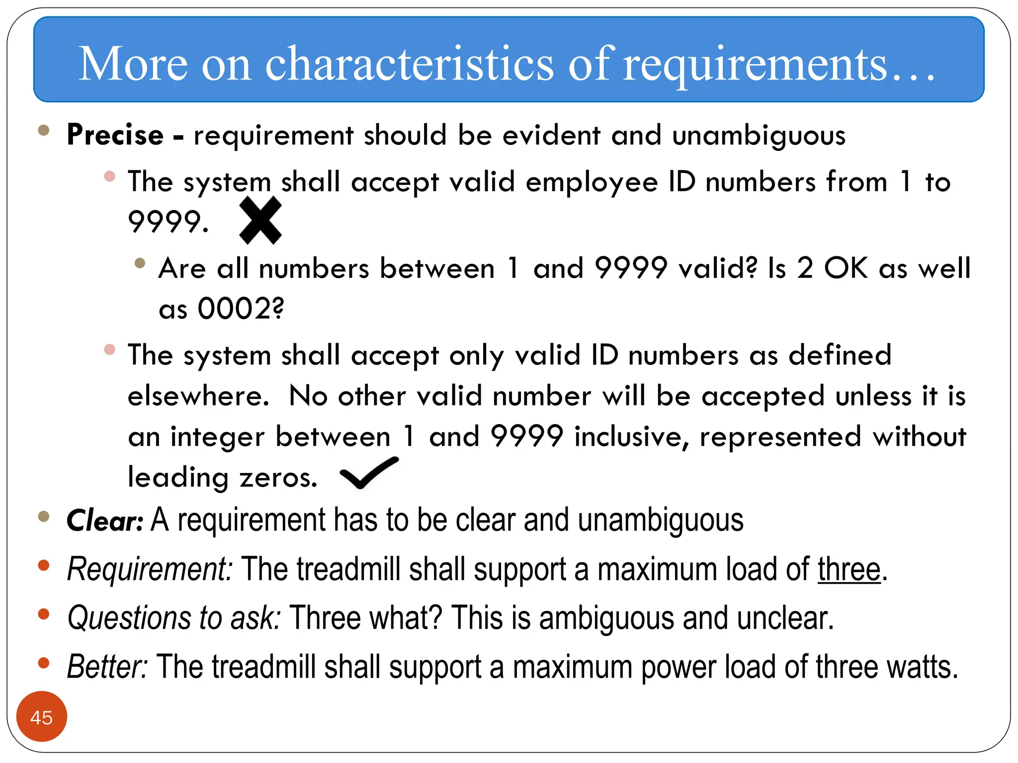 45
 Precise - requirement should be evident and unambiguous
 The system shall accept valid employee ID numbers from 1 to
9999.
 Are all numbers between 1 and 9999 valid? Is 2 OK as well
as 0002?
 The system shall accept only valid ID numbers as defined
elsewhere. No other valid number will be accepted unless it is
an integer between 1 and 9999 inclusive, represented without
leading zeros.
 Clear: A requirement has to be clear and unambiguous
 Requirement: The treadmill shall support a maximum load of three.
 Questions to ask: Three what? This is ambiguous and unclear.
 Better: The treadmill shall support a maximum power load of three watts.
More on characteristics of requirements…
 