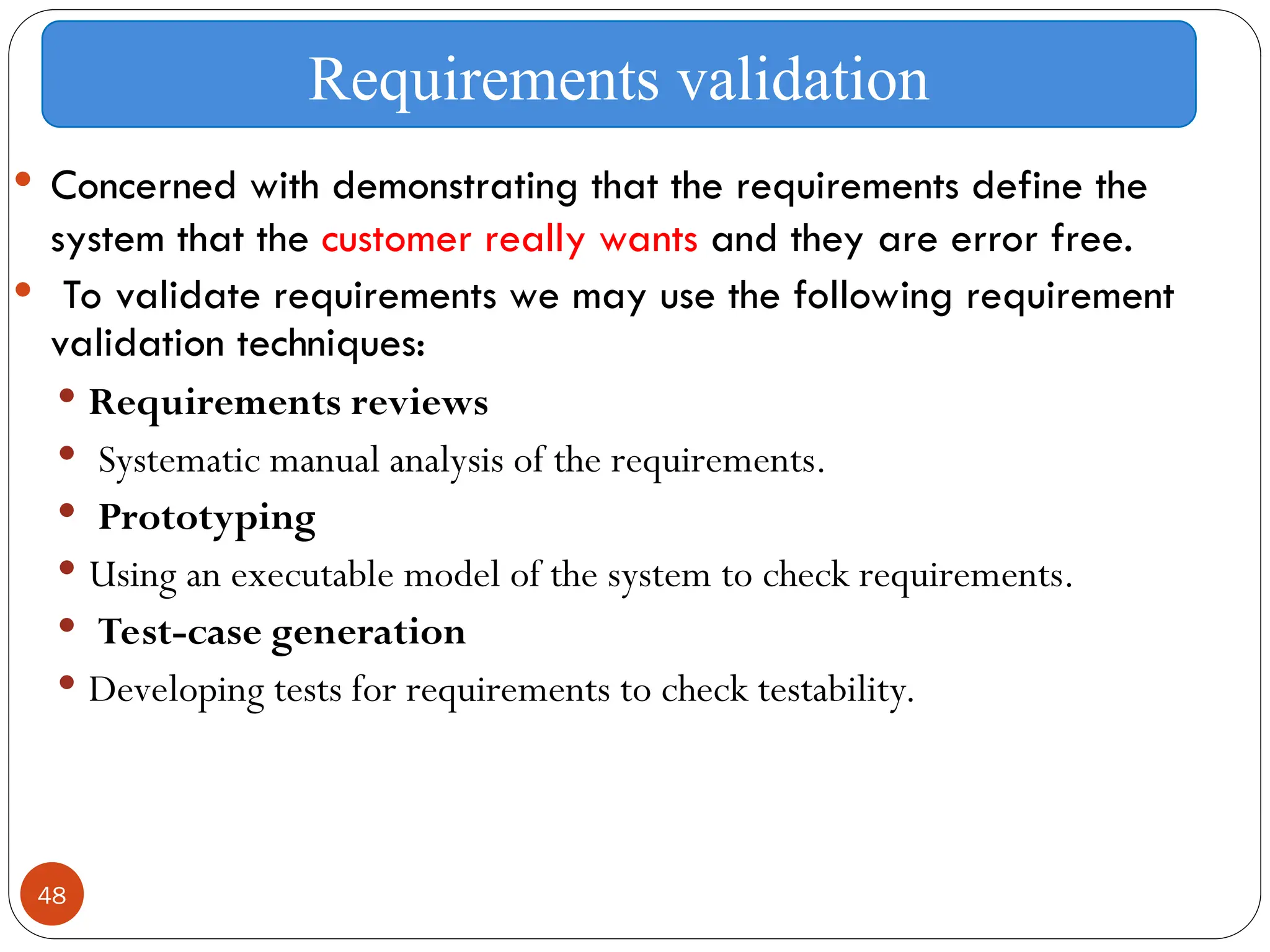 48
 Concerned with demonstrating that the requirements define the
system that the customer really wants and they are error free.
 To validate requirements we may use the following requirement
validation techniques:
 Requirements reviews
 Systematic manual analysis of the requirements.
 Prototyping
 Using an executable model of the system to check requirements.
 Test-case generation
 Developing tests for requirements to check testability.
Requirements validation
 