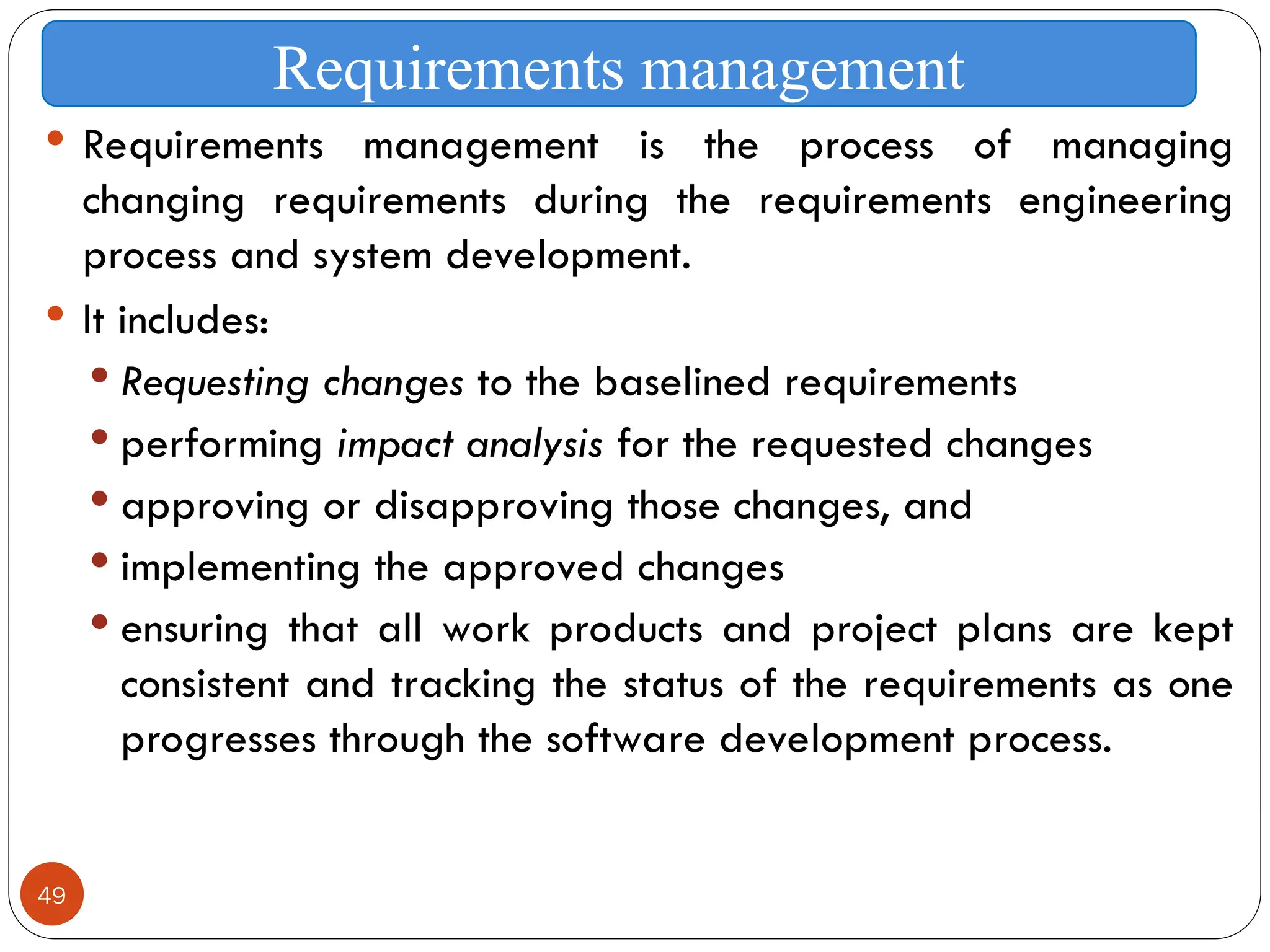 49
 Requirements management is the process of managing
changing requirements during the requirements engineering
process and system development.
 It includes:
 Requesting changes to the baselined requirements
 performing impact analysis for the requested changes
 approving or disapproving those changes, and
 implementing the approved changes
 ensuring that all work products and project plans are kept
consistent and tracking the status of the requirements as one
progresses through the software development process.
Requirements management
 