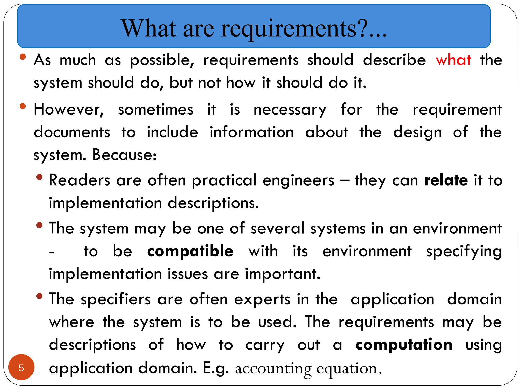 5
 As much as possible, requirements should describe what the
system should do, but not how it should do it.
 However, sometimes it is necessary for the requirement
documents to include information about the design of the
system. Because:
 Readers are often practical engineers – they can relate it to
implementation descriptions.
 The system may be one of several systems in an environment
- to be compatible with its environment specifying
implementation issues are important.
 The specifiers are often experts in the application domain
where the system is to be used. The requirements may be
descriptions of how to carry out a computation using
application domain. E.g. accounting equation.
What are requirements?...
 