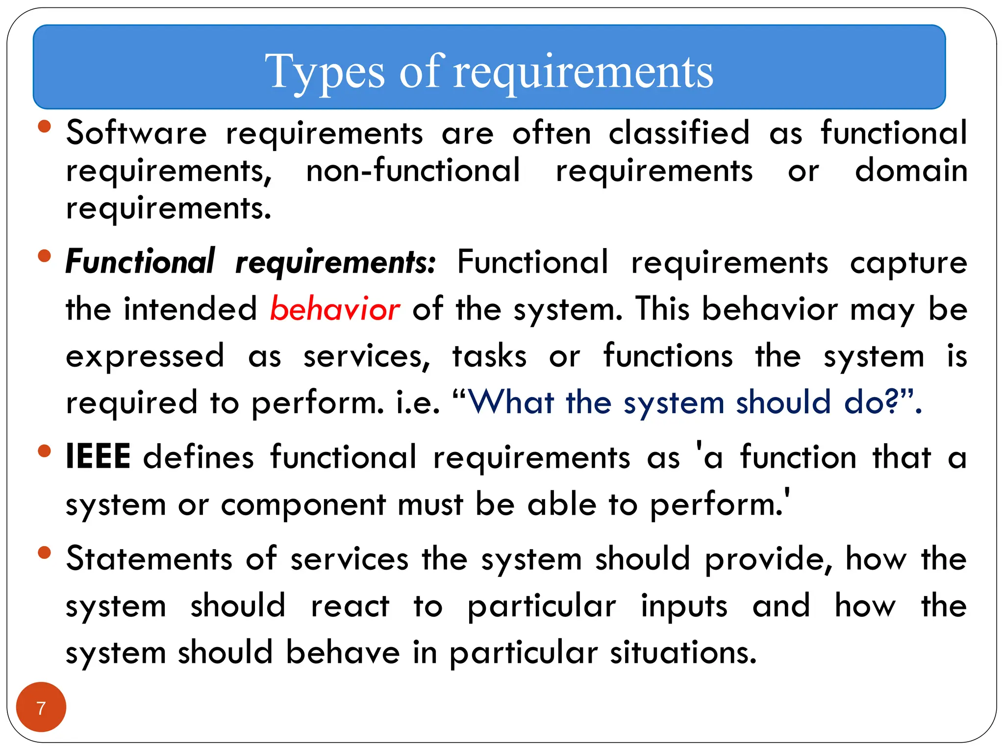 7
 Software requirements are often classified as functional
requirements, non-functional requirements or domain
requirements.
 Functional requirements: Functional requirements capture
the intended behavior of the system. This behavior may be
expressed as services, tasks or functions the system is
required to perform. i.e. “What the system should do?”.
 IEEE defines functional requirements as 'a function that a
system or component must be able to perform.'
 Statements of services the system should provide, how the
system should react to particular inputs and how the
system should behave in particular situations.
Types of requirements
 