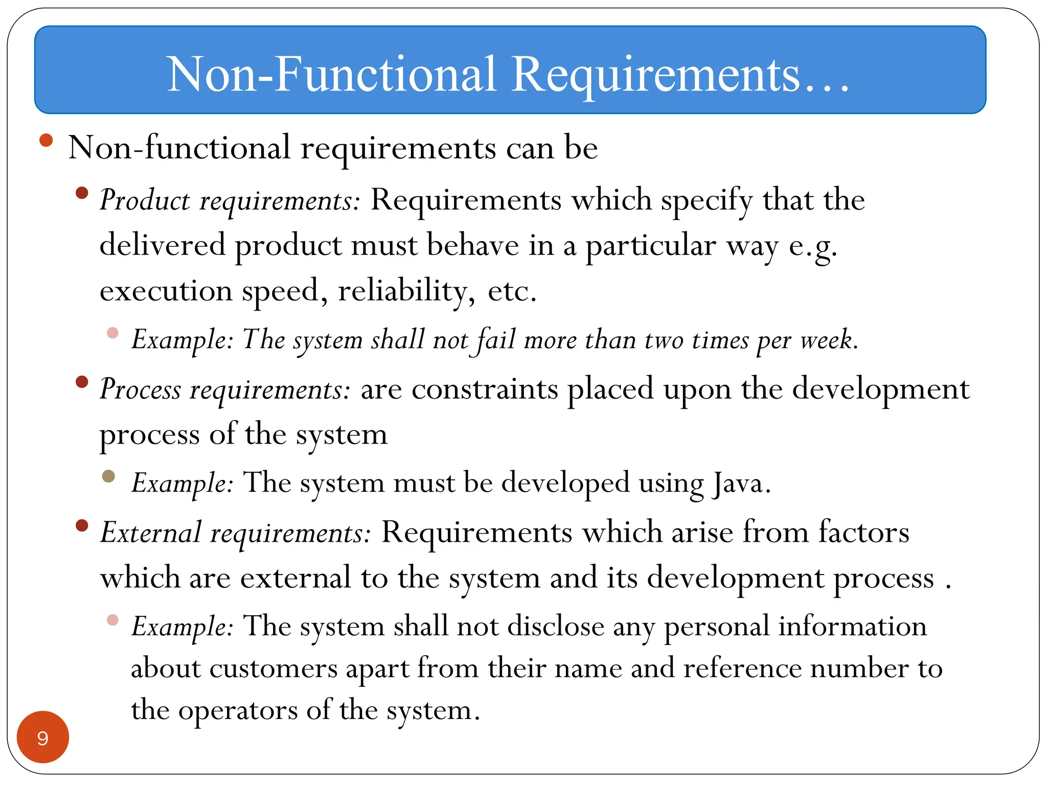 9
 Non-functional requirements can be
 Product requirements: Requirements which specify that the
delivered product must behave in a particular way e.g.
execution speed, reliability, etc.
 Example: The system shall not fail more than two times per week.
 Process requirements: are constraints placed upon the development
process of the system
 Example: The system must be developed using Java.
 External requirements: Requirements which arise from factors
which are external to the system and its development process .
 Example: The system shall not disclose any personal information
about customers apart from their name and reference number to
the operators of the system.
Non-Functional Requirements…
 