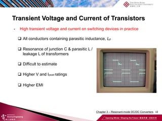 Transient Voltage and Current of Transistors
12
 High transient voltage and current on switching devices in practice
 All conductors containing parasitic inductance, Lp
 Resonance of junction C & parasitic L /
leakage L of transformers
 Difficult to estimate
 Higher V and Ipeak ratings
 Higher EMI
Chapter 3 – Resonant-mode DC/DC Converters
 