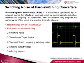 Switching Noise of Hard-switching Converters
13
 Rapid change of V or I resulting EMI
 EMI produced while switching
 Switching noise
 Twice in one TS per device
 Transient V and I increasing switching noise
 Affecting output voltage
 Affecting signals
Electromagnetic interference (EMI) is a disturbance generated by an
external source that affects an electrical circuit by electromagnetic induction,
electrostatic coupling, or conduction. The disturbance may degrade the
performance of the circuit or even stop it from functioning.
Chapter 3 – Resonant-mode DC/DC Converters
 