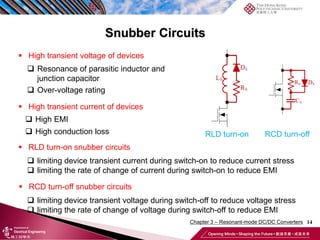 Snubber Circuits
14
 High transient voltage of devices
 Resonance of parasitic inductor and
junction capacitor
 Over-voltage rating
 High transient current of devices
 High EMI
 High conduction loss
 RLD turn-on snubber circuits
 RCD turn-off snubber circuits
 limiting device transient voltage during switch-off to reduce voltage stress
 limiting the rate of change of voltage during switch-off to reduce EMI
 limiting device transient current during switch-on to reduce current stress
 limiting the rate of change of current during switch-on to reduce EMI
RLD turn-on RCD turn-off
Chapter 3 – Resonant-mode DC/DC Converters
 
