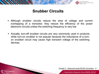 Snubber Circuits
17
 Although snubber circuits reduce the area of voltage and current
overlapping of a transistor, they reduce the efficiency of the power
electronic circuits unless the switching frequency is very low
 Actually, turn-off snubber circuits are very commonly used in products
while turn-on snubber is not popular because the inductance of a turn-
on snubber circuit may cause high transient voltage of the switching
devices.
Chapter 3 – Resonant-mode DC/DC Converters
 