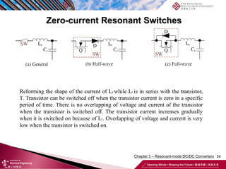 Zero-current Resonant Switches
24
Reforming the shape of the current of Lr while Lr is in series with the transistor,
T. Transistor can be switched off when the transistor current is zero in a specific
period of time. There is no overlapping of voltage and current of the transistor
when the transistor is switched off. The transistor current increases gradually
when it is switched on because of Lr. Overlapping of voltage and current is very
low when the transistor is switched on.
Chapter 3 – Resonant-mode DC/DC Converters
 