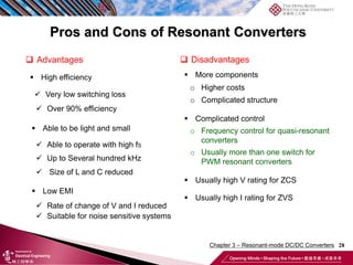 Pros and Cons of Resonant Converters
28
 Advantages
 High efficiency
 Very low switching loss
 Over 90% efficiency
 Able to be light and small
 Able to operate with high fS
 Up to Several hundred kHz
 Size of L and C reduced
 Low EMI
 Rate of change of V and I reduced
 Suitable for noise sensitive systems
 Disadvantages
 More components
o Complicated structure
o Higher costs
 Complicated control
o Frequency control for quasi-resonant
converters
o Usually more than one switch for
PWM resonant converters
 Usually high V rating for ZCS
 Usually high I rating for ZVS
Chapter 3 – Resonant-mode DC/DC Converters
 