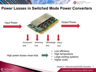 3
Conduction
loss
Input Power Output Power
Power Losses in Switched Mode Power Converters
Off-leakage
loss
Switching
loss
Other
loss
High power losses mean that:
• Low efficiency
• High temperature
• Large cooling systems
• Higher costs
Chapter 3 – Resonant-mode DC/DC Converters
 