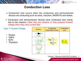 4
 Conduction loss occurs when the conductors and semiconductor
devices are conducting such as wires, inductors, MOSFETs and diodes.
 Conductors and semiconductor devices have conduction loss mainly
due to two reasons: either they are resistive or they produce forward
voltage when they carry current flow
Type 1: Forward Voltage
• Diodes
• IGBTs
• BJTs
• Thyristors
Conduction Loss
Chapter 3 – Resonant-mode DC/DC Converters
 
