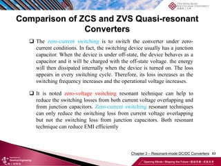 Comparison of ZCS and ZVS Quasi-resonant
Converters
53
 It is noted zero-voltage switching resonant technique can help to
reduce the switching losses from both current voltage overlapping and
from junction capacitors. Zero-current switching resonant techniques
can only reduce the switching loss from current voltage overlapping
but not the switching loss from junction capacitors. Both resonant
technique can reduce EMI efficiently
 The zero-current switching is to switch the converter under zero-
current conditions. In fact, the switching device usually has a junction
capacitor. When the device is under off-state, the device behaves as a
capacitor and it will be charged with the off-state voltage. the energy
will then dissipated internally when the device is turned on. The loss
appears in every switching cycle. Therefore, its loss increases as the
switching frequency increases and the operational voltage increases.
Chapter 3 – Resonant-mode DC/DC Converters
 