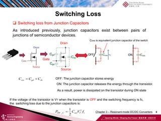 Switching Loss
8
 Switching loss from Junction Capacitors
As introduced previously, junction capacitors exist between pairs of
junctions of semiconductor devices.
If the voltage of the transistor is VT when the transistor is OFF and the switching frequency is fS,
the switching loss due to the junction capacitors is:
ON: The junction capacitor releases the energy through the transistor.
Coss is equivalent junction capacitor of the switch
Drain
Source
Gate
OFF: The junction capacitor stores energy
As a result, power is dissipated on the transistor during ON state
2
_
1
2

SW C oss T s
P C V f
 
oss gd ds
C C C
Chapter 3 – Resonant-mode DC/DC Converters
 
