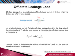 9
Off-state leakage loss occurs because of the leakage current of devices when the
devices are off or reverse biased.
Let Ilk is the leakage current, Plk is the off-state leakage loss, D is the duty ratio of
the gate signal and VT_pk is the peak voltage of the device, the off-state leakage loss
of the device is
Leakage current of semiconductor devices are usually very low. So the off-state
leakage loss is very small as well.
leakage current
Chapter 3 – Resonant-mode DC/DC Converters
 