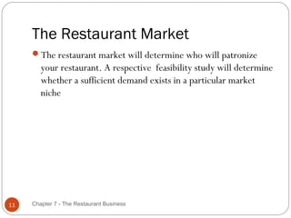 The Restaurant Market
     The restaurant market will determine who will patronize
        your restaurant. A respective feasibility study will determine
        whether a sufficient demand exists in a particular market
        niche




11   Chapter 7 - The Restaurant Business
 