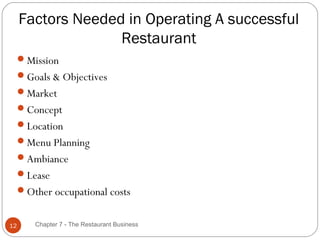 Factors Needed in Operating A successful
                   Restaurant
     Mission
     Goals & Objectives
     Market
     Concept
     Location
     Menu Planning
     Ambiance
     Lease
     Other occupational costs


12      Chapter 7 - The Restaurant Business
 