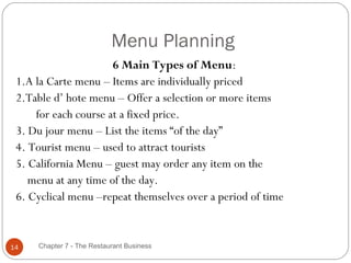 Menu Planning
                      6 Main Types of Menu:
 1.A la Carte menu – Items are individually priced
 2.Table d’ hote menu – Offer a selection or more items
     for each course at a fixed price.
 3. Du jour menu – List the items “of the day”
 4. Tourist menu – used to attract tourists
 5. California Menu – guest may order any item on the
    menu at any time of the day.
 6. Cyclical menu –repeat themselves over a period of time


14   Chapter 7 - The Restaurant Business
 
