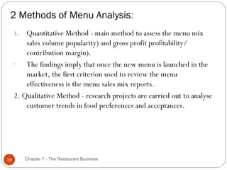 2 Methods of Menu Analysis:
     1.  Quantitative Method - main method to assess the menu mix
         sales volume popularity) and gross profit profitability/
         contribution margin).
     -   The findings imply that once the new menu is launched in the
         market, the first criterion used to review the menu
         effectiveness is the menu sales mix reports.
     2. Qualitative Method - research projects are carried out to analyse
         customer trends in food preferences and acceptances.




16        Chapter 7 - The Restaurant Business
 