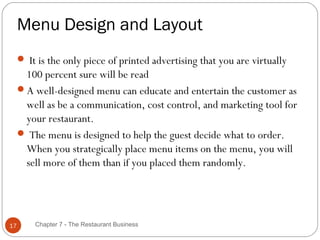 Menu Design and Layout
      It is the only piece of printed advertising that you are virtually
      100 percent sure will be read
     A well-designed menu can educate and entertain the customer as
      well as be a communication, cost control, and marketing tool for
      your restaurant.
      The menu is designed to help the guest decide what to order.
      When you strategically place menu items on the menu, you will
      sell more of them than if you placed them randomly.




17       Chapter 7 - The Restaurant Business
 