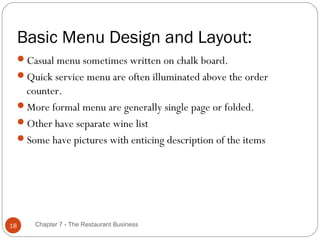 Basic Menu Design and Layout:
     Casual menu sometimes written on chalk board.
     Quick service menu are often illuminated above the order
      counter.
     More formal menu are generally single page or folded.
     Other have separate wine list
     Some have pictures with enticing description of the items




18       Chapter 7 - The Restaurant Business
 