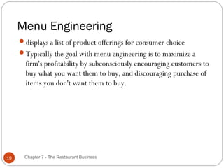 Menu Engineering
     displays a list of product offerings for consumer choice
     Typically the goal with menu engineering is to maximize a
       firm's profitability by subconsciously encouraging customers to
       buy what you want them to buy, and discouraging purchase of
       items you don't want them to buy.




19    Chapter 7 - The Restaurant Business
 