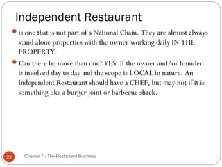Independent Restaurant
     is one that is not part of a National Chain. They are almost always
      stand alone properties with the owner working daily IN THE
      PROPERTY.
     Can there be more than one? YES. If the owner and/or founder
      is involved day to day and the scope is LOCAL in nature. An
      Independent Restaurant should have a CHEF, but may not if it is
      something like a burger joint or barbecue shack.




23       Chapter 7 - The Restaurant Business
 