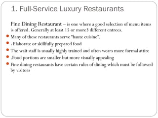 1. Full-Service Luxury Restaurants
  Fine Dining Restaurant – is one where a good selection of menu items
  is offered. Generally at least 15 or more3 different entrees.
 Many of these restaurants serve “haute cuisine”.
 . Elaborate or skillfully prepared food
 The wait staff is usually highly trained and often wears more formal attire
 .Food portions are smaller but more visually appealing
 Fine dining restaurants have certain rules of dining which must be followed
  by visitors
 