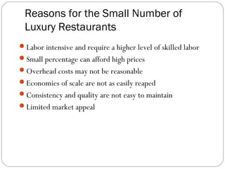 Reasons for the Small Number of
 Luxury Restaurants
Labor intensive and require a higher level of skilled labor
Small percentage can afford high prices
Overhead costs may not be reasonable
Economies of scale are not as easily reaped
Consistency and quality are not easy to maintain
Limited market appeal
 