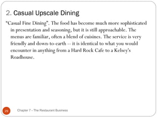 2. Casual Upscale Dining
“Casual Fine Dining”. The food has become much more sophisticated
  in presentation and seasoning, but it is still approachable. The
  menus are familiar, often a blend of cuisines. The service is very
  friendly and down-to-earth -- it is identical to what you would
  encounter in anything from a Hard Rock Cafe to a Kelsey's
  Roadhouse.




29   Chapter 7 - The Restaurant Business
 