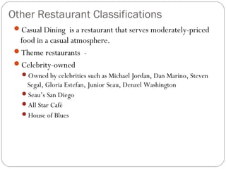Other Restaurant Classifications
 Casual Dining  is a restaurant that serves moderately-priced
  food in a casual atmosphere.
 Theme restaurants -
 Celebrity-owned
   Owned by celebrities such as Michael Jordan, Dan Marino, Steven
    Segal, Gloria Estefan, Junior Seau, Denzel Washington
   Seau’s San Diego
   All Star Café
   House of Blues
 