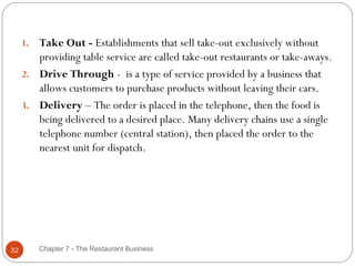 1. Take Out - Establishments that sell take-out exclusively without
        providing table service are called take-out restaurants or take-aways.
     2. Drive Through -  is a type of service provided by a business that
        allows customers to purchase products without leaving their cars. 
     3. Delivery – The order is placed in the telephone, then the food is
        being delivered to a desired place. Many delivery chains use a single
        telephone number (central station), then placed the order to the
        nearest unit for dispatch.




32        Chapter 7 - The Restaurant Business
 