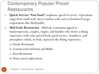 Contemporary Popular Priced
      Restaurants
 1. Quick Service “Fast food” emphasize speed of service. Operations
    range from small-scale street vendors with carts to franchised mega-
    corporations like McDonalds.
 2. Mid Scale Restaurant - Midscale restaurants appeal to
    businesspersons, couples, singles, and families who desire a dining
    experience with value-priced food, good service, cleanliness, and
    atmosphere which, in total, represent the dining experience.
    a. Family Restaurant
    b. Commercial Cafeterias and Buffet
    c. Pizza Restaurant
    d. Home meal replacement


33     Chapter 7 - The Restauran Business
 