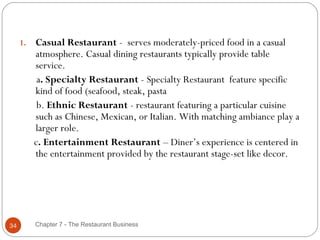 1.   Casual Restaurant - serves moderately-priced food in a casual
          atmosphere. Casual dining restaurants typically provide table
          service.
           a. Specialty Restaurant - Specialty Restaurant feature specific
          kind of food (seafood, steak, pasta
           b. Ethnic Restaurant - restaurant featuring a particular cuisine
          such as Chinese, Mexican, or Italian. With matching ambiance play a
          larger role.
          c. Entertainment Restaurant – Diner’s experience is centered in
          the entertainment provided by the restaurant stage-set like decor.




34        Chapter 7 - The Restaurant Business
 