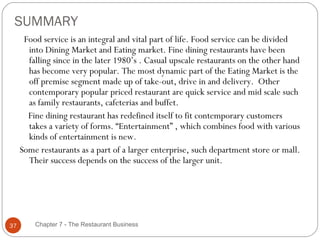SUMMARY
      Food service is an integral and vital part of life. Food service can be divided
       into Dining Market and Eating market. Fine dining restaurants have been
       falling since in the later 1980’s . Casual upscale restaurants on the other hand
       has become very popular. The most dynamic part of the Eating Market is the
       off premise segment made up of take-out, drive in and delivery. Other
       contemporary popular priced restaurant are quick service and mid scale such
       as family restaurants, cafeterias and buffet.
       Fine dining restaurant has redefined itself to fit contemporary customers
       takes a variety of forms. “Entertainment” , which combines food with various
       kinds of entertainment is new.
     Some restaurants as a part of a larger enterprise, such department store or mall.
       Their success depends on the success of the larger unit.




37       Chapter 7 - The Restaurant Business
 