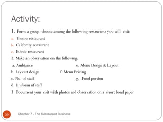 Activity:
     1. Form a group, choose among the following restaurants you will   visit:
     a. Theme restaurant
     b. Celebrity restaurant
     c. Ethnic restaurant
     2. Make an observation on the following:
      a. Ambiance                           e. Menu Design & Layout
     b. Lay out design            f. Menu Pricing
     c. No. of staff                        g. Food portion
     d. Uniform of staff
     3. Document your visit with photos and observation on a short bond paper




39       Chapter 7 - The Restaurant Business
 