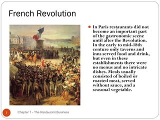 French Revolution
                                             In Paris restaurants did not
                                              become an important part
                                              of the gastronomic scene
                                              until after the Revolution.
                                              In the early to mid-18th
                                              centure only taverns and
                                              inns served food and drink,
                                              but even in these
                                              establishments there were
                                              no menus and no intricate
                                              dishes. Meals usually
                                              consisted of boiled or
                                              roasted meat, served
                                              without sauce, and a
                                              seasonal vegetable.



7     Chapter 7 - The Restaurant Business
 