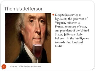 Thomas Jefferson
                                          Despite his service as
                                            legislator, the governor of
                                            Virginia, minister to
                                            France, secretary of state,
                                            and president of the United
                                            States, Jefferson likely
                                            believed in the intelligence
                                            towards fine food and
                                            health




8   Chapter 7 - The Restaurant Business
 