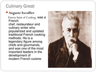 Culinary Great
Auguste Escoffier
 Patron Saint of Cooking. was a
 French
 chef, restaurateur and
 culinary writer who
 popularized and updated
 traditional French cooking
 methods. He is a
 legendary figure among
 chefs and gourmands,
 and was one of the most
 important leaders in the
 development of
 modern French cuisine
 