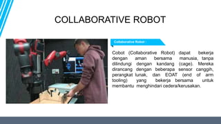 Cobot (Collaborative Robot) dapat bekerja
dengan aman bersama manusia, tanpa
dilindungi dengan kandang (cage). Mereka
dirancang dengan beberapa sensor canggih,
perangkat lunak, dan EOAT (end of arm
tooling) yang bekerja bersama untuk
membantu menghindari cedera/kerusakan.
Collaborative Robot :
COLLABORATIVE ROBOT
 