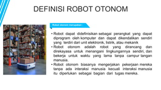 DEFINISI ROBOT OTONOM
Robot otonom merupakan :
• Robot dapat didefinisikan sebagai perangkat yang dapat
diprogram oleh komputer dan dapat dikendalikan sendiri
yang terdiri dari unit elektronik, listrik, atau mekanik
• Robot otonom adalah robot yang dirancang dan
direkayasa untuk menangani lingkungannya sendiri, dan
bekerja untuk waktu yang lama tanpa campur tangan
manusia.
• Robot otonom biasanya mengerjakan pekerjaan mereka
tanpa ada interaksi manusia kecuali interaksi manusia
itu diperlukan sebagai bagian dari tugas mereka.
 