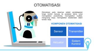 OTOMATISASI
KOMPONEN OTOMATISASI
Otomatisasi pada dasarnya adalah pendelegasian
fungsi kontrol manusia ke peralatan teknis untuk
meningkatkan produktivitas, meningkatkan kualitas,
mengurangi biaya, meningkatkan keselamatan dalam
kondisi kerja.
Sensor Transmitter
Aktuator
Sistem
Kontrol
 
