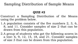 Sampling Distribution of Sample Means
QUIZ #2
Construct a Sampling Distribution of the Means
using the problem below.
1.A population consists of the five numbers 2, 3, 6,
8, and 11. Consider samples of size 2 that can be
drawn from this population.
2.A group of students who got the following scores in
a test: 6, 9, 12, 15, 18, and 21. Consider samples
of size 3 that can be drawn from this population.
 