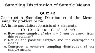Sampling Distribution of Sample Means
QUIZ #2
Construct a Sampling Distribution of the Means
using the problem below.
3.A finite population consists of 8 elements:
10 10 10 10 10 12 18 40
a. How many samples of size n = 2 can be drawn from
this population?
b. List all the possible samples and the corresponding
means.
c. Construct a complete sampling distribution of the
sample means.
 