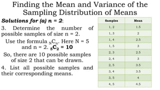 Finding the Mean and Variance of the
Sampling Distribution of Means
Solutions for (a) n = 2:
3. Determine the number of
possible samples of size n = 2.
Use the formula NCn. Here N = 5
and n = 2. 5C2 = 10
So, there are 10 possible samples
of size 2 that can be drawn.
4. List all possible samples and
their corresponding means.
Samples Mean
1, 2 1.5
1, 3 2
1, 4 2.5
1, 5 3
2, 3 2.5
2, 4 3
2, 5 3.5
3, 4 3.5
3, 5 4
4, 5 4.5
 